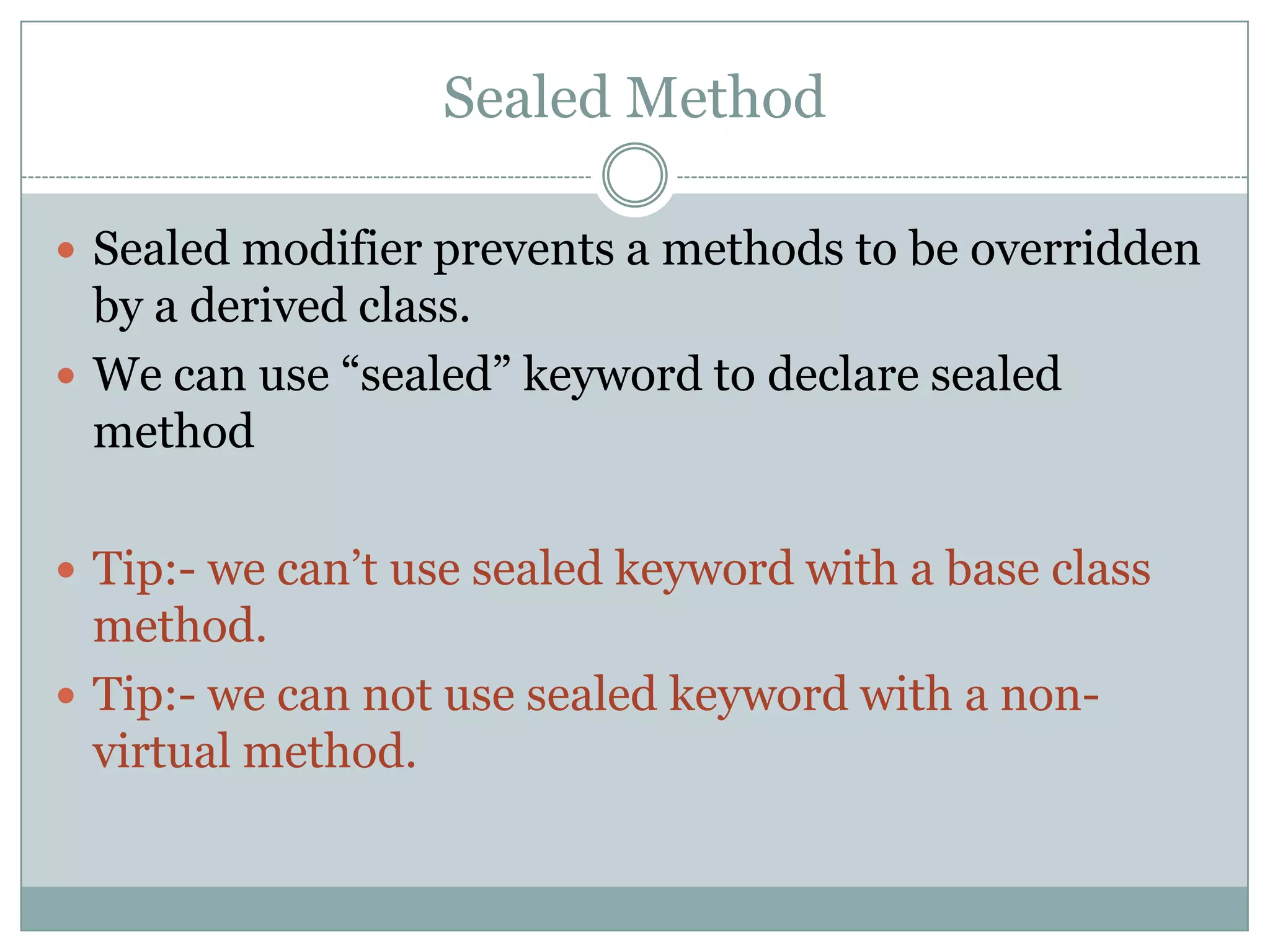 Sealed Method

 Sealed modifier prevents a methods to be overridden
  by a derived class.
 We can use “sealed” keyword to declare sealed
  method

 Tip:- we can‟t use sealed keyword with a base class
  method.
 Tip:- we can not use sealed keyword with a non-
  virtual method.
 