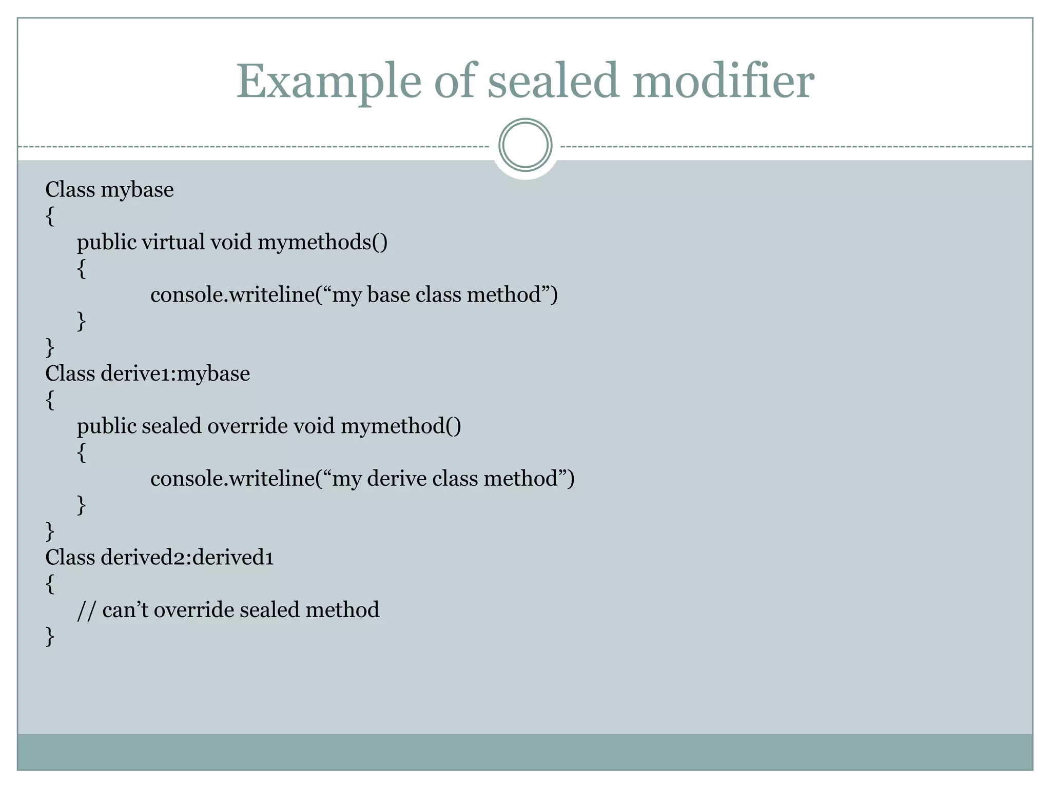 Example of sealed modifier

Class mybase
{
   public virtual void mymethods()
   {
           console.writeline(“my base class method”)
   }
}
Class derive1:mybase
{
   public sealed override void mymethod()
   {
           console.writeline(“my derive class method”)
   }
}
Class derived2:derived1
{
   // can‟t override sealed method
}
 