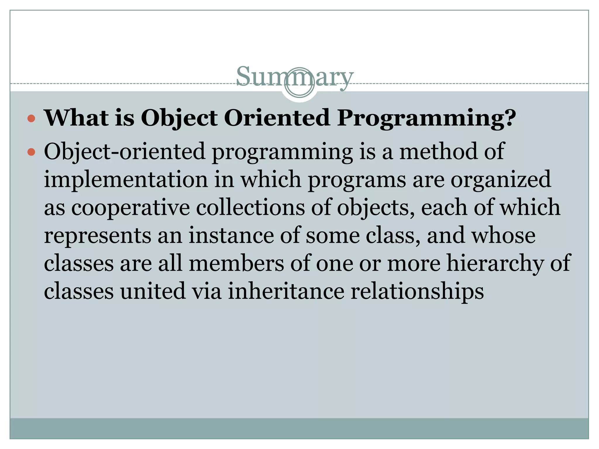 Summary
 What is Object Oriented Programming?
 Object-oriented programming is a method of
 implementation in which programs are organized
 as cooperative collections of objects, each of which
 represents an instance of some class, and whose
 classes are all members of one or more hierarchy of
 classes united via inheritance relationships
 