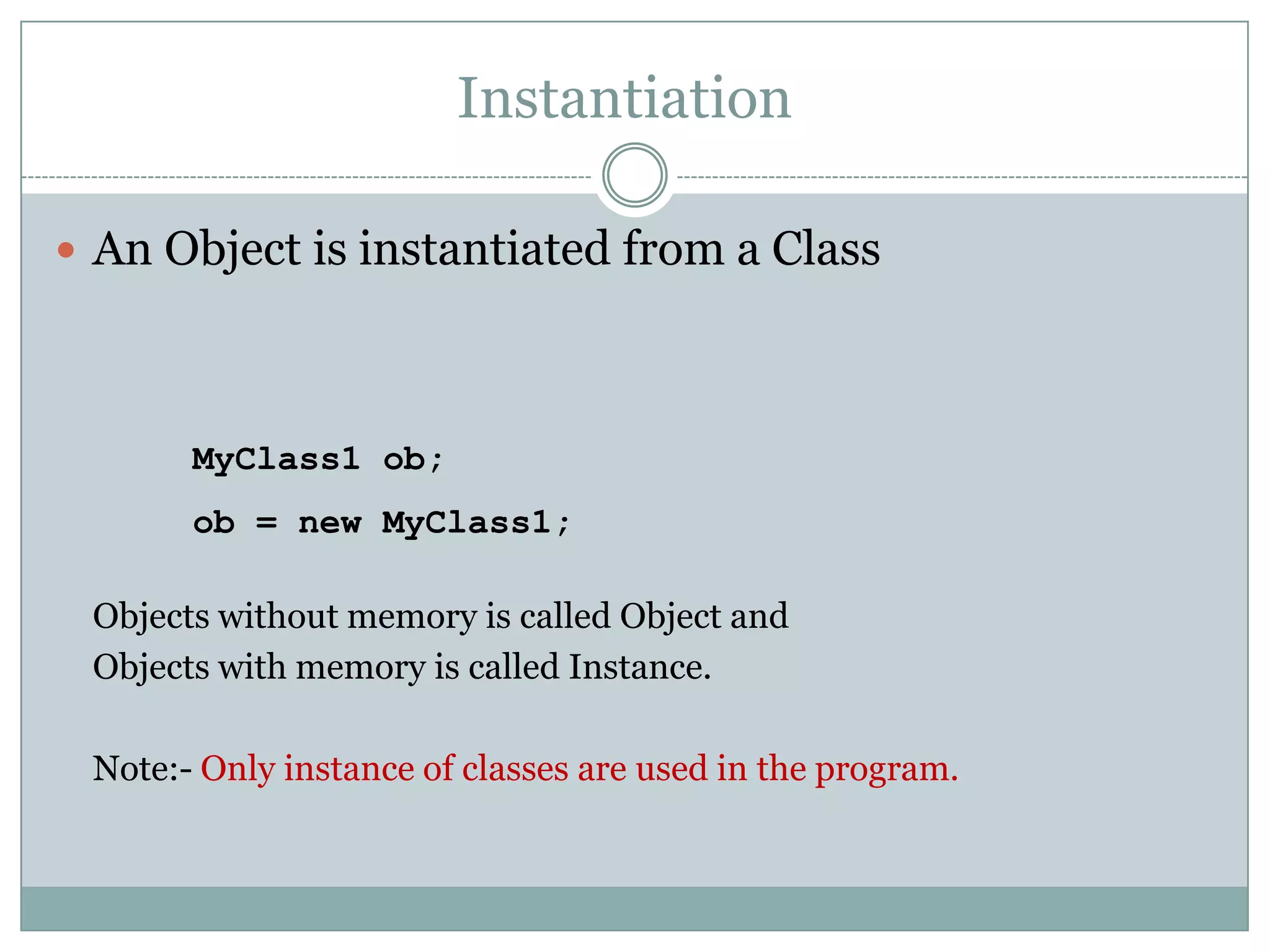 Instantiation

 An Object is instantiated from a Class




       MyClass1 ob;
       ob = new MyClass1;

 Objects without memory is called Object and
 Objects with memory is called Instance.

 Note:- Only instance of classes are used in the program.
 