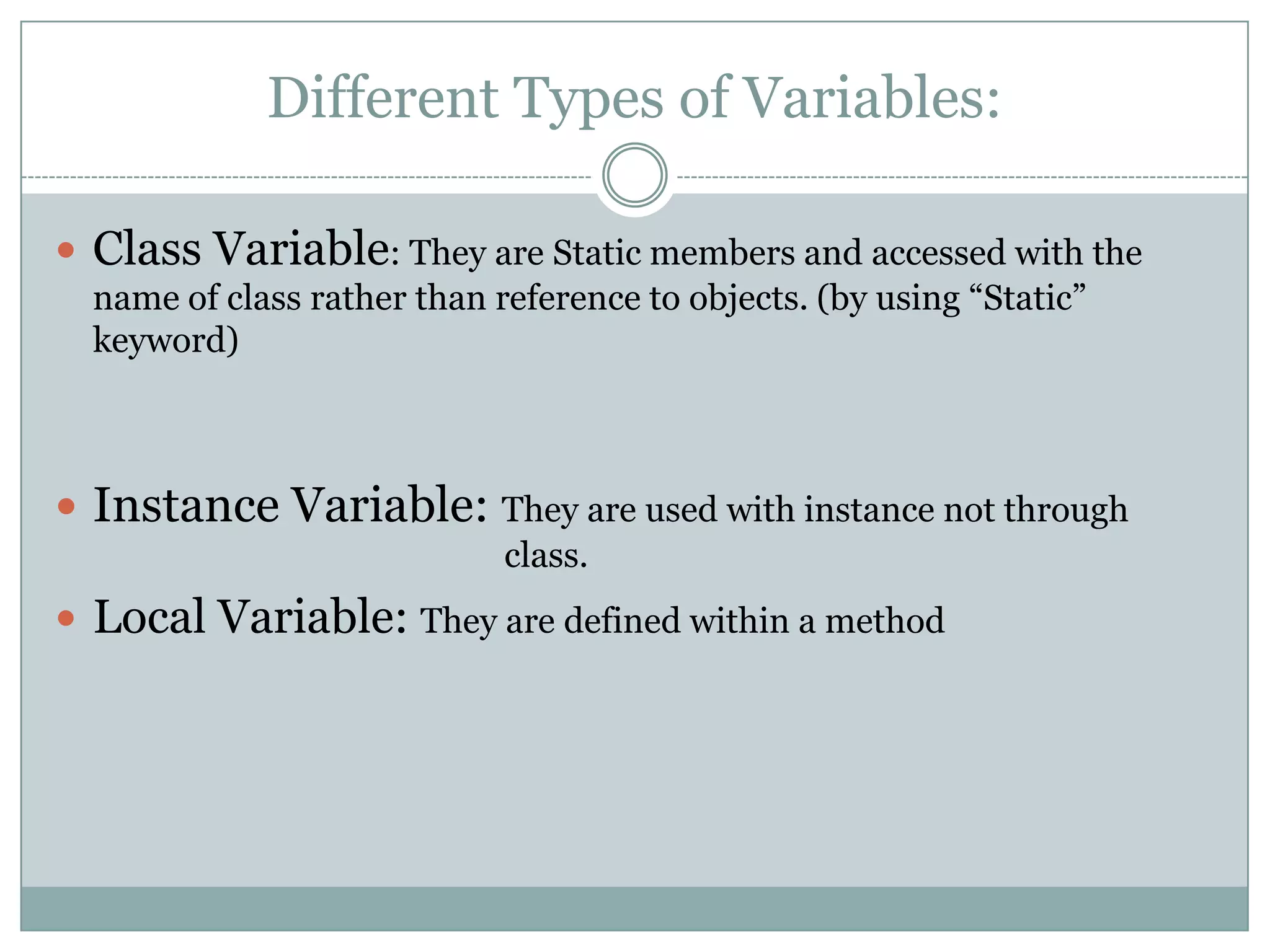Different Types of Variables:

 Class Variable: They are Static members and accessed with the
  name of class rather than reference to objects. (by using “Static”
  keyword)



 Instance Variable: They are used with instance not through
                             class.
 Local Variable: They are defined within a method
 