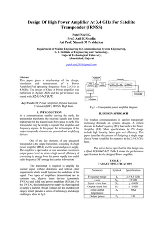 Design Of High Power Amplifier At 3.4 GHz For Satellite
Transponder (IRNSS)
Patel Neel K.
Prof. Anil K Sisodia
Ast Prof. Nimesh M Prabhakar
Department of Master Engineering In Communication System Engineering,
L. J. Institute of Engineering and Technology,
Gujarat Technological University,
Ahmedabad, Gujarat
patel.neel2810@gmail.com
Abstract
This paper gives a step-by-step of the design,
simulation and measurement of a Power
Amplifier(PA) operating frequency from 2.5GHz to
4.5GHz. The design of Class A Power amplifier was
performed in Agilent ADS and the performance was
tested with SZA3044Z BJT.
Key Words: RF Power Amplifier, Bipolar Junction
Transistor(BJT), IRNSS, High Gain
I. INTRODUCTION
In a communication satellite serving the earth, the
transponder transforms the received signals into forms
appropriate for the transmission from space to earth. The
transponder may be simply a repeater that amplifies and
frequency signals. In this paper, the technologies of the
major transponder elements are presented and amplifying
devices.
One of the key elements of any spacecraft
transponder is the output transmitter, consisting of a high
power amplifier (HPA) and the associated power supply.
The amplifier is operated at or near saturation (maximum
output power level) to attain a high overall efficiency of
converting dc energy from the power supply into useful
radio frequency (RF) energy that carries information.
The transmitter is required to amplify the
wanted signal without distortions and without other
impairments which would decrease the usefulness of the
signal. Two types of amplifiers (transmitters) are in
common use, electron beam devices (commonly
TWTAs) and solid state power amplifiers (SSPAs). For
the TWTAs, the electrical power supply is often required
to supply a number of high voltages (in the multikilovolt
range), which presents a series of technology and design
challenges. show in fig 1.
Fig 1 – Transponder power amplifier diagram
II. DESIGN APPROACH
The wireless communications in satellite transponder
increasing demands on systems designs. A critical
element in Radio Frequency (RF) front ends is the Power
Amplifier (PA). Main specifications for PA design
include high linearity, better gain and efficiency. This
paper describes the process of designing a single stage
classA Power Amplifier for operation in the 2.5-4.5 GHz
band.
The active device specified for this design was
a Rfmd SZA3044Z BJT. Table I shows the performance
specifications for the designed Power amplifier.
TABLE I
TARGET SPECIFICATION
Parameter Symbol Specification
Frequency range fo 2.5-4.5 GHz
Gain S21 ≥15dB
Input return loss S11 ≤ -10dB
Output return loss S22 ≤ -10dB
Input/output
Impedance
Z0 50Ω
Output power P0 1W
 