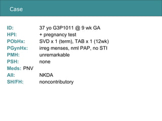 Case ID:  37 yo G3P1011 @ 9 wk GA HPI: + pregnancy test PObHx:  SVD x 1 (term), TAB x 1 (12wk)  PGynHx:  irreg menses, nml...