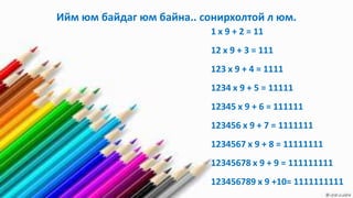 Ийм юм байдаг юм байна.. сонирхолтой л юм.
                           1 x 9 + 2 = 11
                           12 x 9 + 3 = 111
                           123 x 9 + 4 = 1111
                           1234 x 9 + 5 = 11111
                           12345 x 9 + 6 = 111111
                           123456 x 9 + 7 = 1111111
                           1234567 x 9 + 8 = 11111111
                           12345678 x 9 + 9 = 111111111
                           123456789 x 9 +10= 1111111111
 