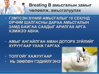 • ГЭМТСЭН ХҮНИЙ АМЬСГАЛЫГ 10 СЕКУНДГЭМТСЭН ХҮНИЙ АМЬСГАЛЫГ 10 СЕКУНД
ОРЧИМ ШАЛГАСНЫ ДАРАА АМЬСГАЛЫНОРЧИМ ШАЛГАСНЫ ДАРАА АМЬСГАЛЫН
ЗАМД БАЙГАА СААДЫГ АРИЛГАХ АРГАЗАМД БАЙГАА СААДЫГ АРИЛГАХ АРГА
ХЭМЖЭЭ АВНА.ХЭМЖЭЭ АВНА.
• АМЫГ АНГАЙЛГАН АМАН ДОТОРХ ЗҮЙЛИЙГАМЫГ АНГАЙЛГАН АМАН ДОТОРХ ЗҮЙЛИЙГ
ХУРУУГААР УХАЖ ГАРГАХХУРУУГААР УХАЖ ГАРГАХ
• ТОЛГОЙГ ХАЖУУГААРТОЛГОЙГ ХАЖУУГААР
• НЬ ЗӨӨЛӨН ГЭДИЙЛГЭНЭНЬ ЗӨӨЛӨН ГЭДИЙЛГЭНЭ
 