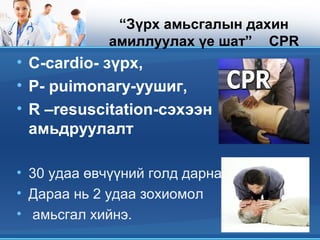 “Зүрх амьсгалын дахин
амиллуулах үе шат” CPR
• С-сardiо- зүрх,
• P- puimonary-уушиг,
• R –resuscitation-сэхээн
амьдруулалт
• 30 удаа өвчүүний голд дарна
• Дараа нь 2 удаа зохиомол
• амьсгал хийнэ.
 