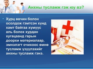 Анхны тусламж гэж юу вэ?
• Хурц өвчин болон
осолдож гэмтсэн хүнд
хамт байгаа хүмүүс
аль болох хурдан
хугацаанд гарын
доорхи материалаар,
эмнэлэгт очихоос өмнө
тусламж үзүүлэхийг
анхны тусламж гэнэ.
 