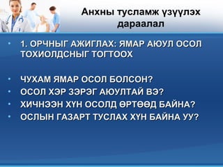 Анхны тусламж үзүүлэх
дараалал
• 1.1. ОРЧНЫГ АЖИГЛАХ: ЯМАР АЮУЛ ОСОЛОРЧНЫГ АЖИГЛАХ: ЯМАР АЮУЛ ОСОЛ
ТОХИОЛДСНЫГ ТОГТООХТОХИОЛДСНЫГ ТОГТООХ
• ЧУХАМ ЯМАР ОСОЛ БОЛСОН?ЧУХАМ ЯМАР ОСОЛ БОЛСОН?
• ОСОЛ ХЭР ЗЭРЭГ АЮУЛТАЙ ВЭ?ОСОЛ ХЭР ЗЭРЭГ АЮУЛТАЙ ВЭ?
• ХИЧНЭЭН ХҮН ОСОЛД ӨРТӨӨД БАЙНА?ХИЧНЭЭН ХҮН ОСОЛД ӨРТӨӨД БАЙНА?
• ОСЛЫН ГАЗАРТ ТУСЛАХ ХҮН БАЙНА УУ?ОСЛЫН ГАЗАРТ ТУСЛАХ ХҮН БАЙНА УУ?
 