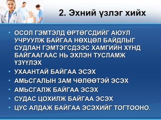 2. Эхний үзлэг хийх
• ОСОЛ ГЭМТЭЛД ӨРТӨГСДИЙГ АЮУЛОСОЛ ГЭМТЭЛД ӨРТӨГСДИЙГ АЮУЛ
УЧРУУЛЖ БАЙГАА НӨХЦӨЛ БАЙДЛЫГУЧРУУЛЖ БАЙГАА НӨХЦӨЛ БАЙДЛЫГ
СУДЛАН ГЭМТЭГСДЭЭС ХАМГИЙН ХҮНДСУДЛАН ГЭМТЭГСДЭЭС ХАМГИЙН ХҮНД
БАЙГААГААС НЬ ЭХЛЭН ТУСЛАМЖБАЙГААГААС НЬ ЭХЛЭН ТУСЛАМЖ
ҮЗҮҮЛЭХҮЗҮҮЛЭХ
• УХААНТАЙ БАЙГАА ЭСЭХУХААНТАЙ БАЙГАА ЭСЭХ
• АМЬСГАЛЫН ЗАМ ЧӨЛӨӨТЭЙ ЭСЭХАМЬСГАЛЫН ЗАМ ЧӨЛӨӨТЭЙ ЭСЭХ
• АМЬСГАЛЖ БАЙГАА ЭСЭХАМЬСГАЛЖ БАЙГАА ЭСЭХ
• СУДАС ЦОХИЛЖ БАЙГАА ЭСЭХСУДАС ЦОХИЛЖ БАЙГАА ЭСЭХ
• ЦУС АЛДАЖ БАЙГАА ЭСЭХИЙГ ТОГТООНОЦУС АЛДАЖ БАЙГАА ЭСЭХИЙГ ТОГТООНО..
 