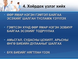 4. Хоёрдох үзлэг хийх
• ӨӨР ЯМАР НЭГЭН ГЭМТЭЛ БАЙГААӨӨР ЯМАР НЭГЭН ГЭМТЭЛ БАЙГАА
ЭСЭХИЙГ ШАЛГАН ТУСЛАМЖ ҮЗҮҮЛЭХЭСЭХИЙГ ШАЛГАН ТУСЛАМЖ ҮЗҮҮЛЭХ
• ГЭМТСЭН ХҮНД ӨӨР ЯМАР НЭГЭН ЗОВИУРГЭМТСЭН ХҮНД ӨӨР ЯМАР НЭГЭН ЗОВИУР
БАЙГАА ЭСЭХИЙГ ТОДРУУЛАХБАЙГАА ЭСЭХИЙГ ТОДРУУЛАХ
• АМЬСГАЛ, СУДАСНЫ ЦОХИЛТ, АРЬСНЫАМЬСГАЛ, СУДАСНЫ ЦОХИЛТ, АРЬСНЫ
ӨНГӨ БИЕИЙН ДУЛААНЫГ ШАЛГАХӨНГӨ БИЕИЙН ДУЛААНЫГ ШАЛГАХ
• БҮХ БИЕИЙГ НЯГТЛАН ҮЗЭХБҮХ БИЕИЙГ НЯГТЛАН ҮЗЭХ
 