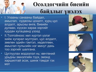 Осолдогчийн биеийн
байдлыг үнэлэх
• I. Ухааны санааны байдал,
амьсгал, судасны цохилт, хурц цус
алдалт, арьсны өнгө, биеийн
дулаан, хүүхэн хараа зэргийг
хурдан хугацаанд үзээд
• II.Толгойноос хөл хүртэл үзлэг
хийж хугарал мултрал, цус алдалт,
зөөлөн эдийн гэмтэл, хөдөлгөөн,
амьсгал пульсийн нэг минут дахь
тоо зэргийг шалгана.
• Цуглуулах мэдээлэл нь: өвчтөний
урьдны эмнэлгийн түүх, эмэнд
харшилтай эсэх, шинж тэмдэг гэх
мэт
 