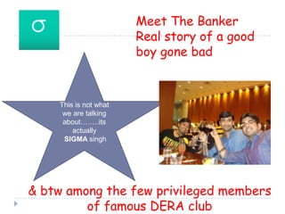 Meet The BankerReal story of a good boy gone bad This is not what we are talking about……..its actually SIGMA singh & btw among the few privileged members of famous DERA club 