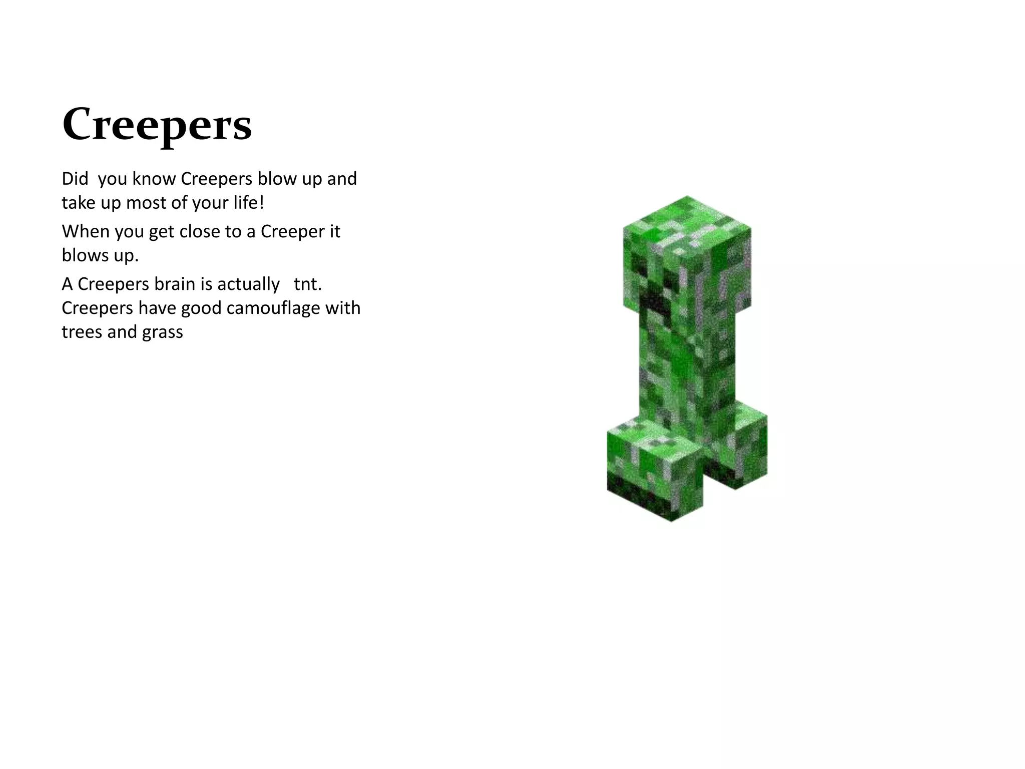 Creepers
Did you know Creepers blow up and
take up most of your life!
When you get close to a Creeper it
blows up.
A Creepers brain is actually tnt.
Creepers have good camouflage with
trees and grass
 