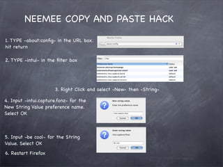 NEEMEE COPY AND PASTE HACK

1. TYPE -about:conﬁg- in the URL box.
hit return

2. TYPE -intui- in the ﬁlter box




                      3. Right Click and select -New- then -String-

4. Input -intui.capture.fonz- for the
New String Value preference name.
Select OK



5. Input -be cool- for the String
Value. Select OK
6. Restart Firefox
 
