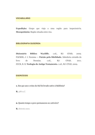 VOCABULÁRIO




Expedição:      Grupo   que    viaja   a    uma     região   para   inspecioná-la.
Mesopotâmia: Região situada entre rios.




BIBLIOGRAFIA SUGERIDA




Dicionário       Bíblico      Wycliffe.         1.ed.,     RJ:    CPAD,     2009.
PACKER, J. I. Neemias — Paixão pela fidelidade. Sabedoria extraída do
livro      de       Neemias.           1.ed.,        RJ:         CPAD,      2011.
ZUCK, R. B. Teologia do Antigo Testamento. 1.ed., RJ: CPAD, 2009.




EXERCÍCIOS




1. Em que ano o reino do Sul foi levado cativo à Balilônia?

R. 586 a.C.




2. Quanto tempo o povo permaneceu no cativeiro?

R. Setenta anos.
 