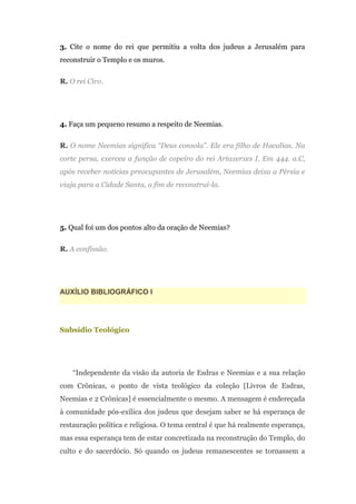3. Cite o nome do rei que permitiu a volta dos judeus a Jerusalém para
reconstruir o Templo e os muros.

R. O rei Ciro.




4. Faça um pequeno resumo a respeito de Neemias.

R. O nome Neemias significa “Deus consola”. Ele era filho de Hacalias. Na
corte persa, exerceu a função de copeiro do rei Artaxerxes I. Em 444. a.C,
após receber notícias preocupantes de Jerusalém, Neemias deixa a Pérsia e
viaja para a Cidade Santa, a fim de reconstruí-la.




5. Qual foi um dos pontos alto da oração de Neemias?

R. A confissão.




AUXÍLIO BIBLIOGRÁFICO I




Subsídio Teológico




    “Independente da visão da autoria de Esdras e Neemias e a sua relação
com Crônicas, o ponto de vista teológico da coleção [Livros de Esdras,
Neemias e 2 Crônicas] é essencialmente o mesmo. A mensagem é endereçada
à comunidade pós-exílica dos judeus que desejam saber se há esperança de
restauração política e religiosa. O tema central é que há realmente esperança,
mas essa esperança tem de estar concretizada na reconstrução do Templo, do
culto e do sacerdócio. Só quando os judeus remanescentes se tornassem a
 