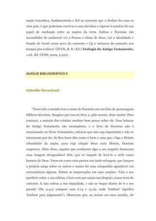 nação teocrática, fundamentada e fiel ao concerto que o Senhor fez com os
seus pais, é que poderiam reavivar a casa davídica e esperar o reinício do seu
papel de mediação entre as nações da terra. Esdras e Neemias são
incumbidos de esclarecer (1) a Pessoa e obras de Deus, (2) a identidade e
função de Israel como povo do concerto e (3) a natureza do concerto nos
tempos pós-exílicos” (ZUCK, R. B. (Ed.) Teologia do Antigo Testamento.
1.ed., RJ: CPAD, 2009, p.210).




AUXÍLIO BIBLIOGRÁFICO II




Subsídio Devocional




    “Nem todo o mundo tem o nome de Neemias em sua lista de personagens
bíblicos favoritos. Imagino que isso se deva a, pelo menos, duas razões: Para
começar, a maioria dos cristãos conhece bem pouco sobre ele. Suas leituras
do Antigo Testamento são incompletas, e o livro de Neemias não é
mencionado no Novo Testamento, inferem que não seja importante e não se
interessam por ele. Se lhes fosse dito como é forte o caso que o liga a Moisés
refundador da nação, para cuja criação Deus usou Moisés, ficariam
surpresos. Além disso, aqueles que conhecem algo a seu respeito formaram
uma imagem desagradável dele, que os impede de levá-lo a sério como
homem de Deus. Veem-no como uma pessoa um tanto selvagem, que lançava
a própria carga sobre os outros e nunca foi uma companhia agradável, em
circunstância alguma. Notam as imprecações em suas orações: „Caia o seu
opróbrio sobre a sua cabeça, e faze com que sejam um despojo, numa terra de
cativeiro. E não cubras a sua iniquidade, e não se risque diante de ti o seu
pecado‟ (Ne 4.4,5; compare com 6.14 e 13.29, onde „lembrar‟ significa
„lembrar para julgamento‟). Observam que, ao menos em uma ocasião, ele
 