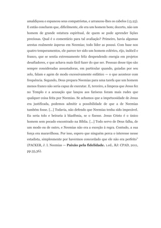 amaldiçoou e espancou seus compatriotas, e arrancou-lhes os cabelos (13.25).
E então concluem que, dificilmente, ele era um homem bom; decerto, não um
homem de grande estatura espiritual, de quem se pode aprender lições
preciosas. Qual é o comentário para tal avaliação? Primeiro, havia algumas
arestas realmente ásperas em Neemias; todo líder as possui. Com base nos
quatro temperamentos, ele parece ter sido um homem colérico, rijo, indócil e
franco, que se sentia extremamente feliz despendendo energia em projetos
desafiadores, e que achava mais fácil fazer do que ser. Pessoas desse tipo são
sempre consideradas assustadoras, em particular quando, guiadas por seu
zelo, falam e agem de modo excessivamente enfático — o que acontece com
frequência. Segundo, Deus prepara Neemias para uma tarefa que um homem
menos franco não seria capaz de executar. E, terceiro, a limpeza que Jesus fez
no Templo e a acusação que lançou aos fariseus foram mais rudes que
qualquer coisa feita por Neemias. Se achamos que a impetuosidade de Jesus
era justificada, podemos admitir a possibilidade de que a de Neemias
também fosse. [...] Todavia, não defendo que Neemias tenha sido impecável.
Eu seria tolo e beiraria à blasfêmia, se o fizesse. Jesus Cristo é o único
homem sem pecado encontrado na Bíblia. [...] Todo servo de Deus falha, de
um modo ou de outro, e Neemias não era a exceção à regra. Contudo, a sua
força era maravilhosa. Por isso, espero que ninguém perca o interesse nesse
estadista, simplesmente por havermos concordado que ele não era perfeito”
(PACKER, J. I. Neemias — Paixão pela fidelidade. 1.ed., RJ: CPAD, 2011,
pp.35,36).
 