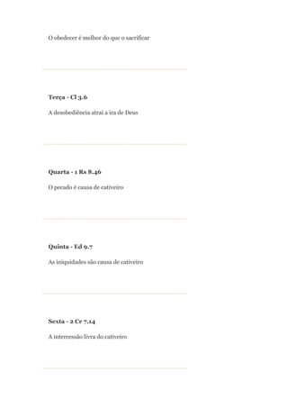 O obedecer é melhor do que o sacrificar




Terça - Cl 3.6

A desobediência atrai a ira de Deus




Quarta - 1 Rs 8.46

O pecado é causa de cativeiro




Quinta - Ed 9.7

As iniquidades são causa de cativeiro




Sexta - 2 Cr 7.14

A intercessão livra do cativeiro
 