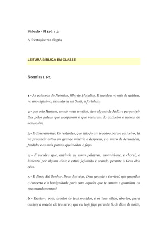 Sábado - Sl 126.1,2

A libertação traz alegria




LEITURA BÍBLICA EM CLASSE




Neemias 1.1-7.




1 - As palavras de Neemias, filho de Hacalias. E sucedeu no mês de quisleu,
no ano vigésimo, estando eu em Susã, a fortaleza,

2 - que veio Hanani, um de meus irmãos, ele e alguns de Judá; e perguntei-
lhes pelos judeus que escaparam e que restaram do cativeiro e acerca de
Jerusalém.

3 - E disseram-me: Os restantes, que não foram levados para o cativeiro, lá
na província estão em grande miséria e desprezo, e o muro de Jerusalém,
fendido, e as suas portas, queimadas a fogo.

4 - E sucedeu que, ouvindo eu essas palavras, assentei-me, e chorei, e
lamentei por alguns dias; e estive jejuando e orando perante o Deus dos
céus.

5 - E disse: Ah! Senhor, Deus dos céus, Deus grande e terrível, que guardas
o concerto e a benignidade para com aqueles que te amam e guardam os
teus mandamentos!

6 - Estejam, pois, atentos os teus ouvidos, e os teus olhos, abertos, para
ouvires a oração do teu servo, que eu hoje faço perante ti, de dia e de noite,
 