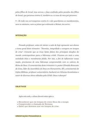 pelos filhos de Israel, teus servos; e faço confissão pelos pecados dos filhos
de Israel, que pecamos contra ti; também eu e a casa de meu pai pecamos.

7 - De todo nos corrompemos contra ti e não guardamos os mandamentos,
nem os estatutos, nem os juízos que ordenaste a Moisés, teu servo.




INTERAÇÃO




    Prezado professor, antes de iniciar a aula de hoje apresente aos alunos
o tema geral deste trimestre: “Neemias, integridade e coragem em tempos
de crise”. Comente que as treze lições falam dos principais desafios do
mundo contemporâneo para a liderança cristã. Vivemos em meio a uma
sociedade ética e moralmente falida. Por isso, a fim de influenciar nossa
nação, precisamos de uma liderança comprometida com os valores do
Reino de Deus. O comentarista deste trimestre é o pastor Elinaldo Renovato
de Lima, líder da Assembleia de Deus em Parnamirim, RN, comentarista de
Lições Bíblicas, professor universitário, bacharel em Ciências Econômicas e
autor de diversas obras editadas pela CPAD. Deus o abençoe!




OBJETIVOS




    Após esta aula, o aluno deverá estar apto a:


   Reconhecer que em tempos de crises Deus dá o escape.
   Compreender a chamada de Neemias.
   Saber que devemos orar em tempos de crise.




ORIENTAÇÃO PEDAGÓGICA
 