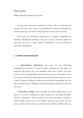 Palavra Chave

Crise: Momento perigoso ou decisivo.




    Ao longo deste trimestre, estudaremos a vida, a obra e o ministério de
Neemias. Veremos como se deu a reconstrução dos muros de Jerusalém por
Israel e como este, ao se voltar à Palavra de Deus, teve a sua fé renovada.

    Nesta lição, em particular, destacaremos os aspectos biográficos de
Neemias. Estudaremos também a crise que o levou a interceder diante de
Deus por seu povo e a agir, ousada e sabiamente, a fim de restaurá-lo
espiritual e moralmente.




I. A CRISE EM JERUSALÉM




    1.   Antecedentes      históricos.     Por   causa   de    sua   deliberada
desobediência ao Senhor, o reino do Norte, composto por dez tribos, foi
destruído pela Assíria que, para humilhar ainda mais os filhos de Israel,
levou-os cativos à Mesopotâmia. Isso aconteceu em 722 a.C. Em 586 a.C, foi a
vez do reino do Sul. Veio Nabucodonosor contra Jerusalém, deitou por terra
o Santo Templo e derribou os muros da Cidade Santa. Em seguida, levou os
filhos de Judá cativos a Babilônia, onde permaneceriam durante setenta anos
(Jr 25.11).

    2. Deus dá o escape. Com a ascensão do império medo-persa no ano
536 a.C, o rei Ciro, instigado por Deus, permite que um grupo de judeus
retorne a Jerusalém, a fim de reconstruir os muros da cidade e reerguer o
Santo Templo (Dn 8.3; Ed 1.1). O Senhor sempre dá um escape aos seus
servos, quando estes o honram e lhe obedecem à Palavra. Observemos que
 