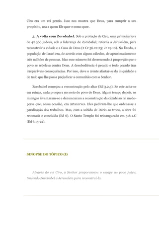 Ciro era um rei gentio. Isso nos mostra que Deus, para cumprir o seu
propósito, usa a quem Ele quer e como quer.

    3. A volta com Zorobabel. Sob a proteção de Ciro, uma primeira leva
de 42.360 judeus, sob a liderança de Zorobabel, retorna a Jerusalém, para
reconstruir a cidade e a Casa de Deus (2 Cr 36.22,23; Jr 29.10). No Êxodo, a
população de Israel era, de acordo com alguns cálculos, de aproximadamente
três milhões de pessoas. Mas esse número foi decrescendo à proporção que o
povo se rebelava contra Deus. A desobediência é pecado e todo pecado traz
irreparáveis consequências. Por isso, deve o crente afastar-se da iniquidade e
de tudo que lhe possa prejudicar a comunhão com o Senhor.

    Zorobabel começou a reconstrução pelo altar (Ed 3.2,3). Se este acha-se
em ruínas, nada prospera no meio do povo de Deus. Algum tempo depois, os
inimigos levantaram-se e denunciaram a reconstrução da cidade ao rei medo-
persa que, nessa ocasião, era Artaxerxes. Eles pediram-lhe que ordenasse a
paralisação dos trabalhos. Mas, com a subida de Dario ao trono, a obra foi
retomada e concluída (Ed 6). O Santo Templo foi reinaugurado em 516 a.C
(Ed 6.13-22).




SINOPSE DO TÓPICO (I)




    Através do rei Ciro, o Senhor proporcionou o escape ao povo judeu,
trazendo Zorobabel a Jerusalém para reconstruí-la.
 