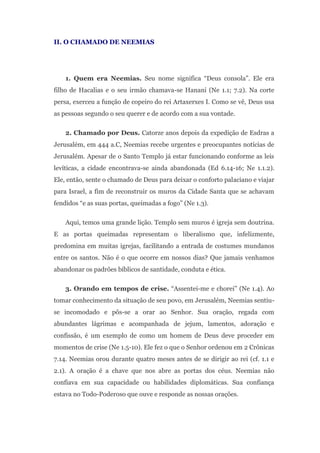 II. O CHAMADO DE NEEMIAS




    1. Quem era Neemias. Seu nome significa “Deus consola”. Ele era
filho de Hacalias e o seu irmão chamava-se Hanani (Ne 1.1; 7.2). Na corte
persa, exerceu a função de copeiro do rei Artaxerxes I. Como se vê, Deus usa
as pessoas segundo o seu querer e de acordo com a sua vontade.

    2. Chamado por Deus. Catorze anos depois da expedição de Esdras a
Jerusalém, em 444 a.C, Neemias recebe urgentes e preocupantes notícias de
Jerusalém. Apesar de o Santo Templo já estar funcionando conforme as leis
levíticas, a cidade encontrava-se ainda abandonada (Ed 6.14-16; Ne 1.1.2).
Ele, então, sente o chamado de Deus para deixar o conforto palaciano e viajar
para Israel, a fim de reconstruir os muros da Cidade Santa que se achavam
fendidos “e as suas portas, queimadas a fogo” (Ne 1.3).

    Aqui, temos uma grande lição. Templo sem muros é igreja sem doutrina.
E as portas queimadas representam o liberalismo que, infelizmente,
predomina em muitas igrejas, facilitando a entrada de costumes mundanos
entre os santos. Não é o que ocorre em nossos dias? Que jamais venhamos
abandonar os padrões bíblicos de santidade, conduta e ética.

    3. Orando em tempos de crise. “Assentei-me e chorei” (Ne 1.4). Ao
tomar conhecimento da situação de seu povo, em Jerusalém, Neemias sentiu-
se incomodado e pôs-se a orar ao Senhor. Sua oração, regada com
abundantes lágrimas e acompanhada de jejum, lamentos, adoração e
confissão, é um exemplo de como um homem de Deus deve proceder em
momentos de crise (Ne 1.5-10). Ele fez o que o Senhor ordenou em 2 Crônicas
7.14. Neemias orou durante quatro meses antes de se dirigir ao rei (cf. 1.1 e
2.1). A oração é a chave que nos abre as portas dos céus. Neemias não
confiava em sua capacidade ou habilidades diplomáticas. Sua confiança
estava no Todo-Poderoso que ouve e responde as nossas orações.
 