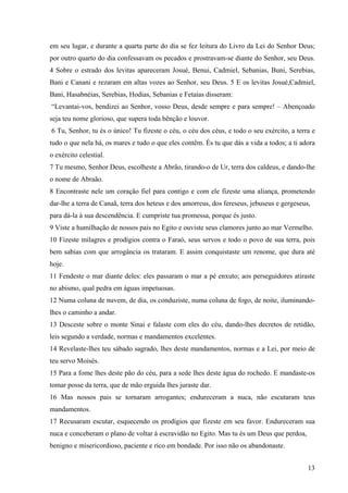 13
em seu lugar, e durante a quarta parte do dia se fez leitura do Livro da Lei do Senhor Deus;
por outro quarto do dia confessavam os pecados e prostravam-se diante do Senhor, seu Deus.
4 Sobre o estrado dos levitas apareceram Josué, Benui, Cadmiel, Sebanias, Buni, Serebias,
Bani e Canani e rezaram em altas vozes ao Senhor, seu Deus. 5 E os levitas Josué,Cadmiel,
Bani, Hasabnéias, Serebias, Hodias, Sebanias e Fetaías disseram:
“Levantai-vos, bendizei ao Senhor, vosso Deus, desde sempre e para sempre! – Abençoado
seja teu nome glorioso, que supera toda bênção e louvor.
6 Tu, Senhor, tu és o único! Tu fizeste o céu, o céu dos céus, e todo o seu exército, a terra e
tudo o que nela há, os mares e tudo o que eles contêm. És tu que dás a vida a todos; a ti adora
o exército celestial.
7 Tu mesmo, Senhor Deus, escolheste a Abrão, tirando-o de Ur, terra dos caldeus, e dando-lhe
o nome de Abraão.
8 Encontraste nele um coração fiel para contigo e com ele fizeste uma aliança, prometendo
dar-lhe a terra de Canaã, terra dos heteus e dos amorreus, dos fereseus, jebuseus e gergeseus,
para dá-la à sua descendência. E cumpriste tua promessa, porque és justo.
9 Viste a humilhação de nossos pais no Egito e ouviste seus clamores junto ao mar Vermelho.
10 Fizeste milagres e prodígios contra o Faraó, seus servos e todo o povo de sua terra, pois
bem sabias com que arrogância os trataram. E assim conquistaste um renome, que dura até
hoje.
11 Fendeste o mar diante deles: eles passaram o mar a pé enxuto; aos perseguidores atiraste
no abismo, qual pedra em águas impetuosas.
12 Numa coluna de nuvem, de dia, os conduziste, numa coluna de fogo, de noite, iluminando-
lhes o caminho a andar.
13 Desceste sobre o monte Sinai e falaste com eles do céu, dando-lhes decretos de retidão,
leis segundo a verdade, normas e mandamentos excelentes.
14 Revelaste-lhes teu sábado sagrado, lhes deste mandamentos, normas e a Lei, por meio de
teu servo Moisés.
15 Para a fome lhes deste pão do céu, para a sede lhes deste água do rochedo. E mandaste-os
tomar posse da terra, que de mão erguida lhes juraste dar.
16 Mas nossos pais se tornaram arrogantes; endureceram a nuca, não escutaram teus
mandamentos.
17 Recusaram escutar, esquecendo os prodígios que fizeste em seu favor. Endureceram sua
nuca e conceberam o plano de voltar à escravidão no Egito. Mas tu és um Deus que perdoa,
benigno e misericordioso, paciente e rico em bondade. Por isso não os abandonaste.
 