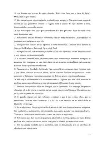 14
18 Até fizeram um bezerro de metal, dizendo: ‘Este é teu Deus que te tirou do Egito’.
Ofenderam-te gravemente.
19 Mas na tua imensa misericórdia não os abandonaste no deserto. Não se retirou a coluna de
nuvem de dia, guiando-os durante a viagem; nem a coluna de fogo durante a noite,
iluminando-lhes o caminho a andar.
20 Teu bom espírito lhes deste para entenderem. Não lhes privaste a boca do maná e lhes
deste água para a sede.
21 Por quarenta anos no deserto os sustentaste, sem que nada lhes faltasse. As roupas não se
gastaram, nem incharam os seus pés.
22 Entregaste-lhes reinos e povos, repartiste as terras fronteiriças. Tomaram posse da terra de
Seon, rei de Hesebon, e da terra de Og, o rei de Basã.
23 Multiplicaste-lhes os filhos como as estrelas do céu e os conduziste à terra, da qual disseste
a seus pais que tomassem posse dela.
24 E os filhos tomaram posse, enquanto diante deles humilhaste os habitantes da região, os
cananeus, e os entregaste em suas mãos, tanto os reis como as populações do país, para que
fizessem deles o que bem entendessem.
25 Apoderaram-se de cidades fortificadas e de campos férteis, ocuparam casas cheias de tudo
o que é bom, cisternas escavadas, vinhas, olivais e árvores frutíferas em quantidade. Assim
comeram, se fartaram e engordaram; nadaram em delícias, graças à tua imensa bondade.
26 Mas depois se obstinaram e se revoltaram contra ti. Jogaram para trás a Lei, mataram os
profetas, que os aconselharam a se converterem para ti. Ofenderam-te gravemente.
27 Então os entregaste nas mãos dos inimigos, que os oprimiram. Mas no tempo da opressão
clamaram a ti e, do céu, tu os ouviste; na tua grande misericórdia lhes deste libertadores, que
os livraram do poder dos opressores.
28 E quando estavam em paz, voltaram a praticar o que é mau a teus olhos, que os
dominaram. Então de novo clamaram a ti e, do céu, tu os ouviste e na tua misericórdia os
libertaste, vez por vez.
29 Tu os advertiste a fim de reconduzi-los à prática da Lei, mas eles se mostraram arrogantes,
não escutaram os mandamentos, pecaram contra tuas ordens, que dão vida a quem as observa.
Viraram as costas com teimosia endureceram a nuca e não se sujeitaram.
30 Por muitos anos lhes mostraste paciência, advertiste-os por teu espírito, por meio de teus
profetas. Mas eles não escutaram, e tu os entregaste às mãos de povos de outras terras.
31 Por tua grande bondade não os destruíste, nem os abandonaste, pois és um Deus de
clemência e de misericórdia.
 