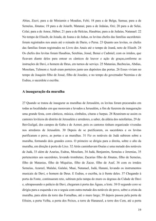 19
Abias, Zecri; para a de Miniamin e Moadias, Felti; 18 para a de Belga, Samua; para a de
Semeías, Jônatas; 19 para a de Joiarib, Matanai; para a de Jedaías, Ozi; 20 para a de Selai,
Celai; para a de Amoc, Héber; 21 para a de Helcias, Hasabias; para a de Jedaías, Natanael. 22
No tempo de Eliasib, de Joiada, de Joana e de Jedua, os levitas chefes das famílias sacerdotais
foram registrados nos anais até o reinado de Dario, o Persa. 23 Quanto aos levitas, os chefes
das famílias foram registrados no Livro dos Anais até o tempo de Joanã, neto de Eliasib. 24
Os chefes dos levitas foram Hasabias, Serebias, Josué, Benui e Cadmiel, com os irmãos, que
ficavam diante deles para entoar os cânticos de louvor e ação de graças,conforme as
instruções de Davi, o homem de Deus, em turnos de serviço. 25 Matanias, Becbecias, Abdias,
Mosolam, Telmom e Acub eram porteiros junto aos depósitos das portas. 26 Esses viviam no
tempo de Joaquim filho de Josué, filho de Josedec, e no tempo do governador Neemias e de
Esdras, o sacerdote e escriba.
A inauguração da muralha
27 Quando se tratou de inaugurar as muralhas de Jerusalém, os levitas foram procurados em
todas as localidades em que moravam e levados a Jerusalém, a fim de fazerem da inauguração
uma grande festa, com cânticos, música, címbalos, cítaras e harpas. 28 Reuniram-se assim os
cantores levíticos do distrito de Jerusalém e arredores, a saber, da aldeia dos netofatitas, 29 de
Bet-Guilgal, dos campos de Gaba e de Azmot, pois os cantores tinham organizado vivendas
nos arredores de Jerusalém. 30 Depois de se purificarem, os sacerdotes e os levitas
purificaram o povo, as portas e as muralhas. 31 Fiz os notáveis de Judá subirem sobre a
muralha, formando dois grandes coros. O primeiro se dirigiu para a direita, sobre o alto da
muralha, em direção à porta do Lixo. 32 Atrás caminhavam Osaías e uma metade dos notáveis
de Judá, 33 além de Azarias, Esdras, Mosolam, 34 Judá, Benjamim, Semeías e Jeremias, 35
pertencentes aos sacerdotes, levando trombetas; Zacarias filho de Jônatas, filho de Semeías,
filho de Matanias, filho de Miquéias, filho de Zacur, filho de Asaf, 36 com os irmãos
Semeías, Azareel, Malalai, Galalai, Maai, Natanael, Judá, Hanani, levando os instrumentos
musicais de Davi, o homem de Deus. E Esdras, o escriba, ia à frente deles. 37 Chegando à
porta da Fonte, continuaram reto, subiram pela rampa do muro os degraus da Cidade de Davi
e, ultrapassando o palácio de Davi, chegaram à porta das Águas, a leste. 38 O segundo coro se
dirigiu para a esquerda e eu o seguia com outra metade dos notáveis do povo, sobre a crista da
muralha, para além da torre das Fornalhas, até o muro largo; 39 depois passou pela porta de
Efraim, a porta Velha, a porta dos Peixes, a torre de Hananeel, a torre dos Cem, até a porta
 