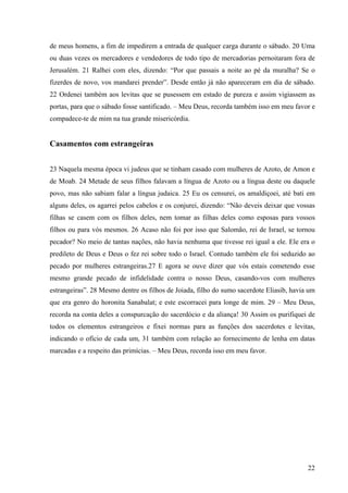 22
de meus homens, a fim de impedirem a entrada de qualquer carga durante o sábado. 20 Uma
ou duas vezes os mercadores e vendedores de todo tipo de mercadorias pernoitaram fora de
Jerusalém. 21 Ralhei com eles, dizendo: “Por que passais a noite ao pé da muralha? Se o
fizerdes de novo, vos mandarei prender”. Desde então já não apareceram em dia de sábado.
22 Ordenei também aos levitas que se pusessem em estado de pureza e assim vigiassem as
portas, para que o sábado fosse santificado. – Meu Deus, recorda também isso em meu favor e
compadece-te de mim na tua grande misericórdia.
Casamentos com estrangeiras
23 Naquela mesma época vi judeus que se tinham casado com mulheres de Azoto, de Amon e
de Moab. 24 Metade de seus filhos falavam a língua de Azoto ou a língua deste ou daquele
povo, mas não sabiam falar a língua judaica. 25 Eu os censurei, os amaldiçoei, até bati em
alguns deles, os agarrei pelos cabelos e os conjurei, dizendo: “Não deveis deixar que vossas
filhas se casem com os filhos deles, nem tomar as filhas deles como esposas para vossos
filhos ou para vós mesmos. 26 Acaso não foi por isso que Salomão, rei de Israel, se tornou
pecador? No meio de tantas nações, não havia nenhuma que tivesse rei igual a ele. Ele era o
predileto de Deus e Deus o fez rei sobre todo o Israel. Contudo também ele foi seduzido ao
pecado por mulheres estrangeiras.27 E agora se ouve dizer que vós estais cometendo esse
mesmo grande pecado de infidelidade contra o nosso Deus, casando-vos com mulheres
estrangeiras”. 28 Mesmo dentre os filhos de Joiada, filho do sumo sacerdote Eliasib, havia um
que era genro do horonita Sanabalat; e este escorracei para longe de mim. 29 – Meu Deus,
recorda na conta deles a conspurcação do sacerdócio e da aliança! 30 Assim os purifiquei de
todos os elementos estrangeiros e fixei normas para as funções dos sacerdotes e levitas,
indicando o ofício de cada um, 31 também com relação ao fornecimento de lenha em datas
marcadas e a respeito das primícias. – Meu Deus, recorda isso em meu favor.
 