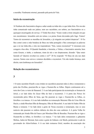 3
a muralha. Finalmente retornei, passando pela porta do Vale.
Início da reconstrução
16 Nenhum alto funcionário chegou a saber aonde eu tinha ido e o que tinha feito. Por ora não
tinha comunicado nada aos judeus, nem aos sacerdotes, aos nobres, aos funcionários ou a
quaisquer encarregados do serviço. 17 Então lhes disse: “Estais vendo a triste situação em que
nos encontramos: Jerusalém está em ruínas e as portas foram devoradas pelo fogo. Vamos!
Temos de reconstruir as muralhas de Jerusalém, e já ninguém nos poderá desprezar”. 18 Eu
lhes contei como a mão bondosa de Deus me tinha protegido e lhes comuniquei as palavras
que o rei me tinha dito, e eles me responderam: “Sim, vamos reconstruir!” E iniciaram com
coragem a boa obra. 19 Quando Sanabalat, o horonita, e Tobias, o funcionário amonita, bem
como Gosem, o árabe, o souberam, riram de nós e nos desprezaram, dizendo: “Que estais
fazendo aí? Quereis revoltar-vos contra o rei?” 20 Eu respondi: “O Deus do céu nos dará
sucesso. Somos seus servos e estamos decididos a reconstruir. Vós não tendes herança, nem
direito, nem lembrança em Jerusalém”.
Relação dos reconstrutores
3
1 O sumo sacerdote Eliasib e seus irmãos no sacerdócio puseram mãos à obra e restauraram a
porta das Ovelhas, puseram-lhe as vigas e fixaram-lhe as folhas. Depois continuaram até a
torre dos Cem e a torre de Hananeel. 2 A seu lado participaram da reconstrução os homens de
Jericó, e ao lado deles foi Zacur filho de Imri a reconstruir. 3 A porta dos Peixes foi
reconstruída pelos filhos de Sena, que lhe puseram as vigas e fixaram-lhe as folhas, os
ferrolhos e as trancas. 4 A seu lado trabalhou na restauração Meremot filho de Urias filho de
Hacós; e ainda Mosolam filho de Baraquias, filho de Mesezebel. A seu lado foi Sadoc filho de
Baana a restaurar. 5 Ao lado deste a gente de Técua executou a restauração, mas os seus
notáveis não puseram os ombros debaixo da obra dos seus senhores. 6 A porta Velha foi
restaurada por Joiada filho de Fasea e por Mosolam filho de Besodias. Puseram-lhe as vigas e
fixaram-lhe as folhas, os ferrolhos e as trancas. 7 Ao lado deles restauraram o gabaonita
Meltias, Jadon de Meronat, bem como a gente de Gabaon e de Masfa, pertencente à sede do
governador do Além-Eufrates. 8 A seu lado restaurou Oziel, membro da associação dos
 