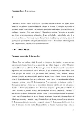 9
Novas medidas de segurança
7
1 Quando a muralha estava reconstruída e eu tinha instalado as folhas das portas, foram
nomeados os porteiros (como também os cantores e levitas). 2 Entreguei o governo de
Jerusalém a meu irmão Hanani, e a Hananias, comandante da Cidadela, pois era homem de
confiança e temente a Deus como poucos. 3 E lhes disse o seguinte: “As portas de Jerusalém
não devem ser abertas antes do sol quente; e devem ser fechadas e aferrolhadas antes de as
pessoas se deitarem. Também é preciso formar, com moradores de Jerusalém, corpos de
guarda; cada qual no posto, cada qual defronte de sua casa”. 4 A cidade era extensa e grande,
mas a população era diminuta. Não se construíam casas.
A LEI DO SENHOR
Censo da população de Jerusalém
5 Então Deus me inspirou a idéia de reunir os nobres, os funcionários e o povo para um
recenseamento. Encontrei um livro de registro dos que tinham chegado no início. Nele estava
escrito: 6 Estes são os habitantes da Província, que vieram do cativeiro, os exilados que foram
deportados por Nabucodonosor, rei da Babilônia, e que retornaram para Jerusalém e Judá,
cada qual para sua cidade, 7 os que vieram com Zorobabel, Josué, Neemias, Azarias,
Raamias, Naamias, Mardoqueu, Belsã, Mesfarat, Beguai, Naum e Baana. Homens do povo de
Israel: 8 Descendentes de Faros: dois mil e cento e vinte e sete; 9 descendentes de Safatias:
trezentos e setenta e dois; 10 descendentes de Area: seiscentos e cinqüenta e dois; 11
descendentes de Faat- Moab, isto é, descendentes de Josué e Joab: dois mil oitocentos e
dezoito; 12 descendentes de Elam: mil e duzentos e cinquenta e quatro; 13 descendentes de
Zetua: oitocentos e quarenta e cinco; 14 descendentes de Zacai: setecentos e sessenta; 15
descendentes de Benui: seiscentos e quarenta e oito; 16 descendentes de Bebai: seiscentos e
vinte e oito; 17 descendentes de Azgad: dois mil trezentos e vinte e dois; 18 descendentes de
Adonicam: seiscentos e sessenta e sete; 19 descendentes de Beguai: dois mil e sessenta e sete;
20 descendentes de Adin: seiscentos e cinquenta e cinco; 21 descendentes de Ater, isto é, do
ramo de Ezequias: noventa e oito; 22 descendentes de Hasum: trezentos e vinte e oito; 23
 