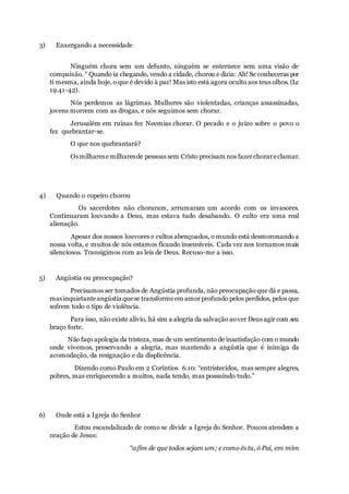 3) Enxergando a necessidade
Ninguém chora sem um defunto, ninguém se enternece sem uma visão de
compaixão. “ Quando ia chegando, vendo a cidade, chorou e dizia: Ah! Se conheceras por
ti mesma, ainda hoje, o que é devido à paz! Mas isto está agora oculto aos teus olhos. (Lc
19.41-42).
Nós perdemos as lágrimas. Mulheres são violentadas, crianças assassinadas,
jovens morrem com as drogas, e nós seguimos sem chorar.
Jerusalém em ruínas fez Neemias chorar. O pecado e o juízo sobre o povo o
fez quebrantar-se.
O que nos quebrantará?
Osmilharese milharesde pessoas sem Cristo precisam nos fazerchorareclamar.
4) Quando o copeiro chorou
Os sacerdotes não choraram, arrumaram um acordo com os invasores.
Continuaram louvando a Deus, mas estava tudo desabando. O culto era uma real
alienação.
Apesar dos nossos louvores e cultos abençoados, o mundo está desmoronando a
nossa volta, e muitos de nós estamos ficando insensíveis. Cada vez nos tornamos mais
silenciosos. Transigimos com as leis de Deus. Recuso-me a isso.
5) Angústia ou preocupação?
Precisamos ser tomados de Angústia profunda, não preocupação que dá e passa,
masinquietanteangústia quese transformeem amorprofundo pelos perdidos, pelos que
sofrem todo o tipo de violência.
Para isso, não existe alívio, há sim a alegria da salvação aover Deus agir com seu
braço forte.
Não faço apologia da tristeza, mas de um sentimento de insatisfação com o mundo
onde vivemos, preservando a alegria, mas mantendo a angústia que é inimiga da
acomodação, da resignação e da displicência.
Dizendo como Paulo em 2 Coríntios 6.10: “entristecidos, mas sempre alegres,
pobres, mas enriquecendo a muitos, nada tendo, mas possuindo tudo.”
6) Onde está a Igreja do Senhor
Estou escandalizado de como se divide a Igreja do Senhor. Poucos atendem a
oração de Jesus:
“a fim de que todos sejam um; e como és tu, ó Pai, em mim
 