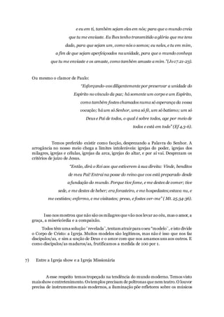 e eu em ti, também sejam eles em nós; para que o mundo creia
que tu me enviaste. Eu lhes tenho transmitido a glória que me tens
dado, para que sejam um, como nós o somos; eu neles, e tu em mim,
a fim de que sejam aperfeiçoados na unidade, para que o mundo conheça
que tu me enviaste e os amaste, como também amaste a mim.”(Jo17.21-23).
Ou mesmo o clamor de Paulo:
“Esforçando-vos diligentemente por preservar a unidade do
Espírito no vínculo da paz; há somente um corpo e um Espírito,
como também fostes chamados numa só esperança da vossa
vocação; há um só Senhor, uma só fé, um só batismo; um só
Deus e Pai de todos, o qual é sobre todos, age por meio de
todos e está em todo” (Ef 4.3-6).
Temos preferido existir como facção, desprezando a Palavra do Senhor. A
arrogância no nosso meio chega a limites intoleráveis: igrejas do poder, igrejas dos
milagres, igrejas e células, igrejas da arca, igrejas do altar, e por aí vai. Desprezam os
critérios de juízo de Jesus.
“Então, dirá o Rei aos que estiverem à sua direita: Vinde, benditos
de meu Pai! Entrai na posse do reino que vos está preparado desde
a fundação do mundo. Porque tive fome, e me destes de comer; tive
sede, e me destes de beber; era forasteiro, e me hospedastes;estava nu, e
me vestistes; enfermo, e me visitastes; preso, e fostes ver-me” ( Mt. 25.34-36).
Isso nos mostrou que não são os milagres que vão nos levar ao céu, mas o amor, a
graça, a misericórdia e a compaixão.
Todos têm uma solução¨revelada¨,tentamatrairpara oseu “modelo¨, e isto divide
o Corpo de Cristo: a Igreja. Muitos modelos são legítimos, mas não é isso que nos faz
discípulos/as, e sim a unção de Deus e o amor com que nos amamos uns aos outros. E
como discípulos/as maduros/as, frutificamos a medida de 100 por 1.
7) Entre a Igreja show e a Igreja Missionária
A esse respeito temos tropeçado na tendência do mundo moderno. Temos visto
maisshow eentretenimento.Ostemplos precisam de poltronas que nem teatro.O louvor
precisa de instrumentos mais modernos, a iluminação põe refletores sobre os músicos
 