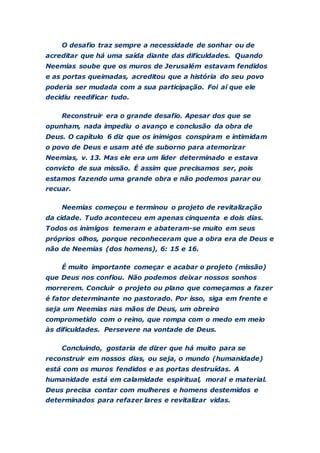 O desafio traz sempre a necessidade de sonhar ou de
acreditar que há uma saída diante das dificuldades. Quando
Neemias soube que os muros de Jerusalém estavam fendidos
e as portas queimadas, acreditou que a história do seu povo
poderia ser mudada com a sua participação. Foi aí que ele
decidiu reedificar tudo.
Reconstruir era o grande desafio. Apesar dos que se
opunham, nada impediu o avanço e conclusão da obra de
Deus. O capítulo 6 diz que os inimigos conspiram e intimidam
o povo de Deus e usam até de suborno para atemorizar
Neemias, v. 13. Mas ele era um líder determinado e estava
convicto de sua missão. É assim que precisamos ser, pois
estamos fazendo uma grande obra e não podemos parar ou
recuar.
Neemias começou e terminou o projeto de revitalização
da cidade. Tudo aconteceu em apenas cinquenta e dois dias.
Todos os inimigos temeram e abateram-se muito em seus
próprios olhos, porque reconheceram que a obra era de Deus e
não de Neemias (dos homens), 6: 15 e 16.
É muito importante começar e acabar o projeto (missão)
que Deus nos confiou. Não podemos deixar nossos sonhos
morrerem. Concluir o projeto ou plano que começamos a fazer
é fator determinante no pastorado. Por isso, siga em frente e
seja um Neemias nas mãos de Deus, um obreiro
comprometido com o reino, que rompa com o medo em meio
às dificuldades. Persevere na vontade de Deus.
Concluindo, gostaria de dizer que há muito para se
reconstruir em nossos dias, ou seja, o mundo (humanidade)
está com os muros fendidos e as portas destruídas. A
humanidade está em calamidade espiritual, moral e material.
Deus precisa contar com mulheres e homens destemidos e
determinados para refazer lares e revitalizar vidas.
 