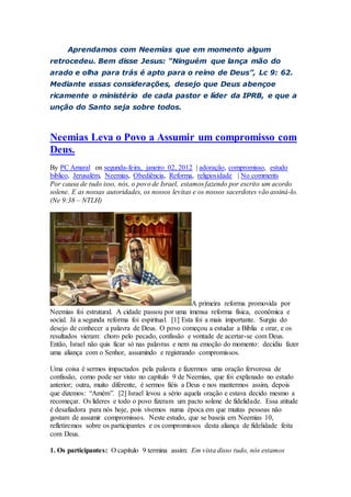 Aprendamos com Neemias que em momento algum
retrocedeu. Bem disse Jesus: “Ninguém que lança mão do
arado e olha para trás é apto para o reino de Deus”, Lc 9: 62.
Mediante essas considerações, desejo que Deus abençoe
ricamente o ministério de cada pastor e líder da IPRB, e que a
unção do Santo seja sobre todos.
Neemias Leva o Povo a Assumir um compromisso com
Deus.
By PC Amaral on segunda-feira, janeiro 02, 2012 | adoração, compromisso, estudo
biblico, Jerusalém, Neemias, Obediência, Reforma, religiosidade | No comments
Por causa de tudo isso, nós, o povo de Israel, estamos fazendo por escrito um acordo
solene. E as nossas autoridades, os nossos levitas e os nossos sacerdotes vão assiná-lo.
(Ne 9:38 – NTLH)
A primeira reforma promovida por
Neemias foi estrutural. A cidade passou por uma imensa reforma física, econômica e
social. Já a segunda reforma foi espiritual. [1] Esta foi a mais importante. Surgiu do
desejo de conhecer a palavra de Deus. O povo começou a estudar a Bíblia e orar, e os
resultados vieram: choro pelo pecado, confissão e vontade de acertar-se com Deus.
Então, Israel não quis ficar só nas palavras e nem na emoção do momento: decidiu fazer
uma aliança com o Senhor, assumindo e registrando compromissos.
Uma coisa é sermos impactados pela palavra e fazermos uma oração fervorosa de
confissão, como pode ser visto no capítulo 9 de Neemias, que foi explanado no estudo
anterior; outra, muito diferente, é sermos fiéis a Deus e nos mantermos assim, depois
que dizemos: “Amém”. [2] Israel levou a sério aquela oração e estava decido mesmo a
recomeçar. Os líderes e todo o povo fizeram um pacto solene de fidelidade. Essa atitude
é desafiadora para nós hoje, pois vivemos numa época em que muitas pessoas não
gostam de assumir compromissos. Neste estudo, que se baseia em Neemias 10,
refletiremos sobre os participantes e os compromissos desta aliança de fidelidade feita
com Deus.
1. Os participantes: O capítulo 9 termina assim: Em vista disso tudo, nós estamos
 