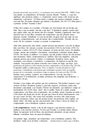 fazendo um acordo, por escrito (...) e assinamos este contrato (Ne 9:38 – NBV). Com
essa atitude, os companheiros de Neemias estavam dizendo: “Senhor, (...) que isso
signifique uma promessa selada (...). Assinaremos nossos nomes a fim de provar que
manteremos a promessa”. [3] Deste modo, o capítulo que estamos estudando começa
com uma lista dos nomes daqueles que selaram o documento (Ne 10:1-27). Sabe quem é
o primeiro da lista? Neemias é claro!
O líder deve sempre ser o exemplo, e Neemias era. Este homem não era do tipo que
dizia “faça o que eu mando, mas não o que faço”. É lamentável quando o pastor quer
que a igreja mude, mas ele mesmo não dá o exemplo. Também é igualmente triste pais
quererem que os seus filhos assumam um compromisso que eles próprios nunca
quiseram assumir. Semelhante é o caso de um líder da igreja local que exige de seus
liderados comprometimento, mas ele mesmo não é comprometido. Neemias não era
assim. Ele foi o primeiro a assinar e a assumir o compromisso.
Além dele, apareceram mais oitenta e quatro pessoas que puseram o seu selo na aliança
feita com Deus. Ali, estavam os nomes dos sacerdotes (10:2-8), dos levitas (10:9-13),
dos líderes e nobres (10:14-27). Estes assinaram em nome de todo o povo. Os cidadãos
comuns, mesmo não assinando o documento, concordaram e aderiram àquela aliança
(10:28). Até mesmo as mulheres e as crianças, que não podiam colocar um selo pessoal
num documento oficial, comprometeram-se também. Que cena magnífica: cada uma
daquelas pessoas que ouviram a leitura e a explanação da palavra estava, agora,
assumindo, com emoção e consciência, o compromisso de obedecer ao que lhe fora
ensinado. Essa postura dos judeus concorda com o ensino de Tiago, que disse: Sede
praticantes da palavra e não somente ouvintes, enganando a vós mesmos (Tg 1:23-24).
O apóstolo explica a razão para isso: Pois, se alguém é ouvinte da palavra e não
praticante, é semelhante a um homem que contempla o próprio rosto no espelho;
porque ele se contempla, vai embora e logo se esquece de como era (Tg 1:23-24).
Quantas vezes ouvimos a palavra, nos comprometemos com ela, mas, logo a
esquecemos? É só lembrarmos as muitas promessas não cumpridas que já fizemos, a
cada início de ano.
Neemias e seus amigos não queriam que isso acontecesse. Não podiam esquecer o que
ouviram de Deus. Decidiram praticar e, para não esquecer, revolveram anotar num
documento cada atitude a ser tomada. Fizeram um juramento, que implicaria castigo ao
desobediente (Ne 10:29). Hoje, “jurar” não é a melhor forma de o cristão assumir
compromissos com Deus, pois os juramentos são, em linhas gerais, baseados no medo, e
o Pai celeste não deseja isso de nós: ele quer que a base de nosso relacionamento com
ele seja o amor. De fato, “não somos bem sucedidos em nossa vida cristã porque
fazemos promessas a Deus, mas sim porque cremos nas promessas dele e agimos em
função delas”. [4] Ainda que não seja necessário jurar a Deus, é dever do cristão ser
comprometido com a obediência à palavra em amor.
2. Os compromissos: Anotar, a fim de não esquecer o que devemos praticar ou
melhorar é um exercício precioso. Foi isso que Neemias e os demais judeus fizeram.
Diante da exposição da lei de Deus, eles perceberam claramente em que estavam
falhando e decidiram fazer um pacto de mudança.
Em primeiro lugar, assumiram um compromisso com a obediência à palavra. Eles
decidiram “andar na lei de Deus” e disseram: ... obedeceremos a tudo o que o Senhor,
 