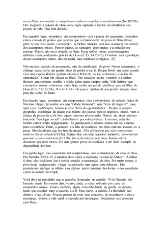 nosso Deus, nos manda; e cumpriremos todas as suas leis e mandamentos (Ne 10:29b).
Eles elegeram a palavra de Deus como regra suprema e fizeram da obediência um
projeto de vida. Que bela decisão!
Em segundo lugar, assumiram um compromisso com a pureza do casamento. Jerusalém
estava cercada de gentios que queriam que o remanescente do povo de Deus fizesse
parte de seu meio social e econômico. A melhor maneira para isso acontecer era através
dos casamentos mistos. Para os judeus, as vantagens eram muitas e a tentação era
enorme. Porém, não era a vontade de Deus. Essas uniões mistas com estrangeiros
idólatras eram condenadas pela lei de Deus (cf. Êx 34:12-16). O motivo para a proibição
desses casamentos mistos não era racial, mas espiritual e religioso. [5]
Não era uma questão de preconceito, mas de santificação do povo. Nestes casamentos, o
cônjuge judeu corria um grande risco de perder a sua fé. De que forma um judeu casado
com uma esposa idólatra poderia obedecer fielmente às leis cerimoniais e às leis da
alimentação? Como iria educar os filhos? Em situações assim, o marido e a mulher
ficavam em constante conflito e o lado judeu quase sempre cedia. Vale lembrar que
casamentos mistos continuam, ainda hoje, sendo um grande problema para os filhos de
Deus (1Co 7:12,13,39a; 2Co 6:14-7:1). Os jovens cristãos devem prestar atenção nisso
para não sofrer no futuro.
Em terceiro lugar, assumiram um compromisso com a observância do sábado. Antes de
Neemias chegar, Jerusalém era uma “cidade fantasma”, uma “terra de ninguém”, mas,
após a sua reedificação, tornou-se uma “terra de oportunidades”. Devido à posição
geográfica estratégica da cidade e ao talento dos judeus para os negócios, muitos viam a
chance de prosperar e, de fato, alguns estavam prosperando. Outros, ali, ainda estavam
buscando “seu lugar ao sol” e trabalhavam por sobrevivência. Com isso, o dia do
Senhor estava sendo negligenciado. Se guardassem o sábado, teriam um dia a menos
para o comércio. Então, a ganância e a falta de confiança em Deus estavam levando-os a
pecar. Mas decidiram que era hora de mudar. Eles afirmaram que não comprariam
nada no dia de sábado (10:31a). Seriam fiéis em seus negócios; inclusive, prometeram
guardar os anos sabáticos (10:31b), isto é, de sete em sete anos, fariam a terra
descansar por doze meses. Foi uma grande prova de confiança e um lindo exemplo de
dependência de Deus.
Em quarto lugar, eles assumiram um compromisso com a manutenção da casa de Deus.
Em Neemias 10:32-39, é repetida nove vezes a expressão “a casa do Senhor”. A ênfase
é clara: eles decidiram dar a devida atenção à manutenção da obra. Por muito tempo, o
povo havia negligenciado o lugar da adoração, mas agora seria diferente. Eles
prometeram entregar as ofertas e os dízimos para o sustento dos levitas e dos sacerdotes
e para o cuidado do templo.
Você deve ter percebido que as questões levantadas no capítulo 10 de Neemias são
bastante atuais. Em nossos dias, vemos, ainda, cristãos sofrendo por causa de
casamentos mistos. Vemos, também, alguns com dificuldade na guarda do sábado,
tendo que escolher entre o sustento e a fé. Para outros, a questão é a fidelidade nos
dízimos e nas ofertas. Poucos gostam de rever seus conceitos, de reconhecer o erro e
recomeçar. Porém, a vida cristã é marcada por recomeços. Precisamos nos consertar
com Deus.
 