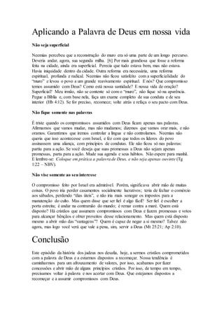 Aplicando a Palavra de Deus em nossa vida
Não seja superficial
Neemias percebeu que a reconstrução do muro era só uma parte de um longo percurso.
Deveria andar, agora, sua segunda milha. [6] Por mais grandiosa que fosse a reforma
feita na cidade, ainda era superficial. Perecia que tudo estava bem, mas não estava.
Havia iniquidade dentro da cidade. Outra reforma era necessária, uma reforma
espiritual, profunda e radical. Neemias não ficou satisfeito com a superficialidade do
“muro” e levou o povo a um grande reavivamento espiritual. E nós? Que compromisso
temos assumido com Deus? Como está nossa santidade? E nossa vida de oração?
Superficial? Meu irmão, não se contente só com o “muro”, não fique só na aparência.
Pegue a Bíblia e, com base nela, faça um exame completo de sua conduta e de seu
interior (Hb 4:12). Se for preciso, recomece; volte atrás e refaça o seu pacto com Deus.
Não fique somente nas palavras
É triste quando os compromissos assumidos com Deus ficam apenas nas palavras.
Afirmamos que vamos mudar, mas não mudamos; dizemos que vamos orar mais, e não
oramos. Garantimos que iremos controlar a língua e não controlamos. Neemias não
queria que isso acontecesse com Israel, e fez com que todos os líderes do povo
assinassem uma aliança, com princípios de condutas. Ele não ficou só nas palavras:
partiu para a ação. Se você deseja que suas promessas a Deus não sejam apenas
promessas, parta para a ação. Mude sua agenda e seus hábitos. Não espere para manhã.
E lembre-se: Coloque em prática a palavra de Deus, e não seja apenas ouvinte (Tg
1:22 – NBV).
Não vise somente ao seu interesse
O compromisso feito por Israel era admirável. Porém, significava abrir mão de muitas
coisas. O povo iria perder casamentos socialmente lucrativos; teria de fechar o comércio
aos sábados, perdendo “dias úteis”, e não iria mais sonegar os impostos para a
manutenção do culto. Mas quem disse que ser fiel é algo fácil? Ser fiel é escolher a
porta estreita; é andar na contramão do mundo; é remar contra a maré. Quem está
disposto? Há cristãos que assumem compromissos com Deus e fazem promessas e votos
para alcançar bênçãos e obter proveitos desse relacionamento. Mas quem está disposto
mesmo a abrir mão das “vantagens”? Quem é capaz de negar a si mesmo? Talvez não
agora, mas logo você verá que vale a pena, sim, servir a Deus (Mt 25:21; Ap 2:10).
Conclusão
Este episódio da história dos judeus nos desafia, hoje, a sermos cristãos comprometidos
com a palavra de Deus e a estarmos dispostos a recomeçar. Nossa tendência é
caminharmos para um afrouxamento de valores, por isso, acabamos por fazer
concessões e abrir mão de alguns princípios cristãos. Por isso, de tempo em tempo,
precisamos voltar à palavra e nos acertar com Deus. Que estejamos dispostos a
recomeçar e a assumir compromissos com Deus.
 