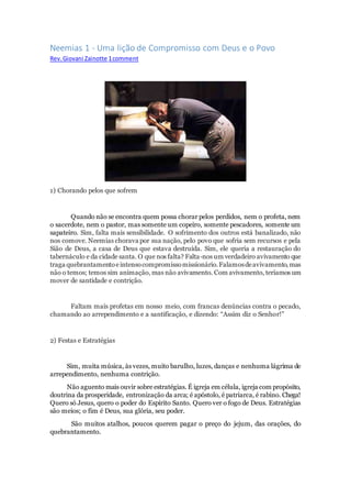 Neemias 1 - Uma lição de Compromisso com Deus e o Povo
Rev.Giovani Zainotte 1comment
1) Chorando pelos que sofrem
Quando não se encontra quem possa chorar pelos perdidos, nem o profeta, nem
o sacerdote, nem o pastor, mas somente um copeiro, somente pescadores, somente um
sapateiro. Sim, falta mais sensibilidade. O sofrimento dos outros está banalizado, não
nos comove. Neemias chorava por sua nação, pelo povo que sofria sem recursos e pela
Sião de Deus, a casa de Deus que estava destruída. Sim, ele queria a restauração do
tabernáculo e da cidade santa. O que nos falta? Falta-nos um verdadeiro avivamento que
traga quebrantamentoeintensocompromissomissionário.Falamosdeavivamento,mas
não o temos; temos sim animação, mas não avivamento. Com avivamento, teríamos um
mover de santidade e contrição.
Faltam mais profetas em nosso meio, com francas denúncias contra o pecado,
chamando ao arrependimento e a santificação, e dizendo: “Assim diz o Senhor!”
2) Festas e Estratégias
Sim, muita música, às vezes, muito barulho, luzes, danças e nenhuma lágrima de
arrependimento, nenhuma contrição.
Não aguento mais ouvir sobre estratégias. É igreja em célula, igreja com propósito,
doutrina da prosperidade, entronização da arca; é apóstolo, é patriarca, é rabino. Chega!
Quero só Jesus, quero o poder do Espírito Santo. Quero ver o fogo de Deus. Estratégias
são meios; o fim é Deus, sua glória, seu poder.
São muitos atalhos, poucos querem pagar o preço do jejum, das orações, do
quebrantamento.
 