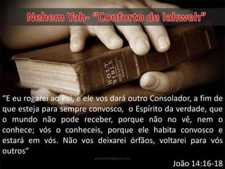 “E eu rogarei ao Pai, e ele vos dará outro Consolador, a fim de
que esteja para sempre convosco, o Espírito da verdade, que
o mundo não pode receber, porque não no vê, nem o
conhece; vós o conheceis, porque ele habita convosco e
estará em vós. Não vos deixarei órfãos, voltarei para vós
outros”
João 14:16-18
pastorlobo@gmail.com
 