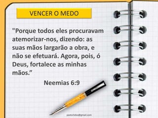 "Porque todos eles procuravam
atemorizar-nos, dizendo: as
suas mãos largarão a obra, e
não se efetuará. Agora, pois, ó
Deus, fortalece as minhas
mãos.”
Neemias 6:9
pastorlobo@gmail.com
VENCER O MEDO
 