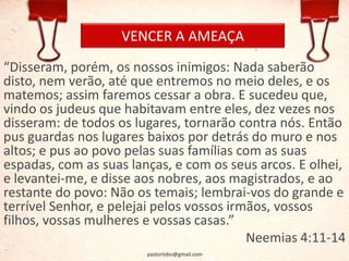 VENCER A AMEAÇA
“Disseram, porém, os nossos inimigos: Nada saberão
disto, nem verão, até que entremos no meio deles, e os
matemos; assim faremos cessar a obra. E sucedeu que,
vindo os judeus que habitavam entre eles, dez vezes nos
disseram: de todos os lugares, tornarão contra nós. Então
pus guardas nos lugares baixos por detrás do muro e nos
altos; e pus ao povo pelas suas famílias com as suas
espadas, com as suas lanças, e com os seus arcos. E olhei,
e levantei-me, e disse aos nobres, aos magistrados, e ao
restante do povo: Não os temais; lembrai-vos do grande e
terrível Senhor, e pelejai pelos vossos irmãos, vossos
filhos, vossas mulheres e vossas casas.”
Neemias 4:11-14
pastorlobo@gmail.com
 
