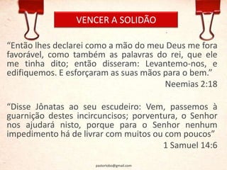 VENCER A SOLIDÃO
“Então lhes declarei como a mão do meu Deus me fora
favorável, como também as palavras do rei, que ele
me tinha dito; então disseram: Levantemo-nos, e
edifiquemos. E esforçaram as suas mãos para o bem.”
Neemias 2:18
“Disse Jônatas ao seu escudeiro: Vem, passemos à
guarnição destes incircuncisos; porventura, o Senhor
nos ajudará nisto, porque para o Senhor nenhum
impedimento há de livrar com muitos ou com poucos”
1 Samuel 14:6
pastorlobo@gmail.com
 