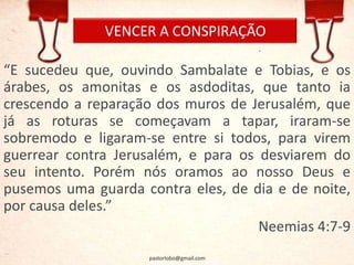 VENCER A CONSPIRAÇÃO
“E sucedeu que, ouvindo Sambalate e Tobias, e os
árabes, os amonitas e os asdoditas, que tanto ia
crescendo a reparação dos muros de Jerusalém, que
já as roturas se começavam a tapar, iraram-se
sobremodo e ligaram-se entre si todos, para virem
guerrear contra Jerusalém, e para os desviarem do
seu intento. Porém nós oramos ao nosso Deus e
pusemos uma guarda contra eles, de dia e de noite,
por causa deles.”
Neemias 4:7-9
pastorlobo@gmail.com
 