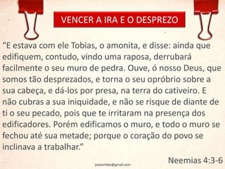 VENCER A IRA E O DESPREZO
“E estava com ele Tobias, o amonita, e disse: ainda que
edifiquem, contudo, vindo uma raposa, derrubará
facilmente o seu muro de pedra. Ouve, ó nosso Deus, que
somos tão desprezados, e torna o seu opróbrio sobre a
sua cabeça, e dá-los por presa, na terra do cativeiro. E
não cubras a sua iniquidade, e não se risque de diante de
ti o seu pecado, pois que te irritaram na presença dos
edificadores. Porém edificamos o muro, e todo o muro se
fechou até sua metade; porque o coração do povo se
inclinava a trabalhar.”
Neemias 4:3-6pastorlobo@gmail.com
 