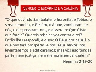 VENCER O ESCÁRNIO E A CALÚNIA
“O que ouvindo Sambalate, o horonita, e Tobias, o
servo amonita, e Gesém, o árabe, zombaram de
nós, e desprezaram-nos, e disseram: Que é isto
que fazeis? Quereis rebelar-vos contra o rei?
Então lhes respondi, e disse: O Deus dos céus é o
que nos fará prosperar: e nós, seus servos, nos
levantaremos e edificaremos; mas vós não tendes
parte, nem justiça, nem memória em Jerusalém.”
Neemias 2:19-20
pastorlobo@gmail.com
 