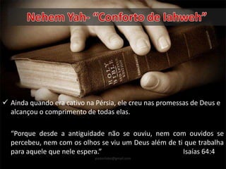  Ainda quando era cativo na Pérsia, ele creu nas promessas de Deus e
alcançou o comprimento de todas elas.
“Porque desde a antiguidade não se ouviu, nem com ouvidos se
percebeu, nem com os olhos se viu um Deus além de ti que trabalha
para aquele que nele espera.” Isaías 64:4
pastorlobo@gmail.com
 